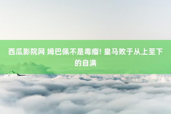 西瓜影院网 姆巴佩不是毒瘤! 皇马败于从上至下的自满