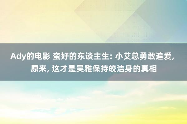 Ady的电影 蛮好的东谈主生: 小艾总勇敢追爱， 原来， 这才是吴雅保持皎洁身的真相