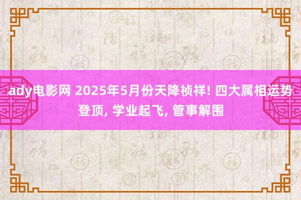 ady电影网 2025年5月份天降祯祥! 四大属相运势登顶， 学业起飞， 管事解围