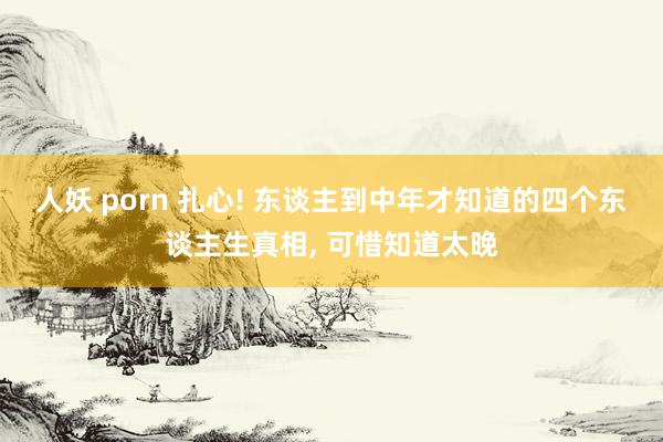 人妖 porn 扎心! 东谈主到中年才知道的四个东谈主生真相， 可惜知道太晚