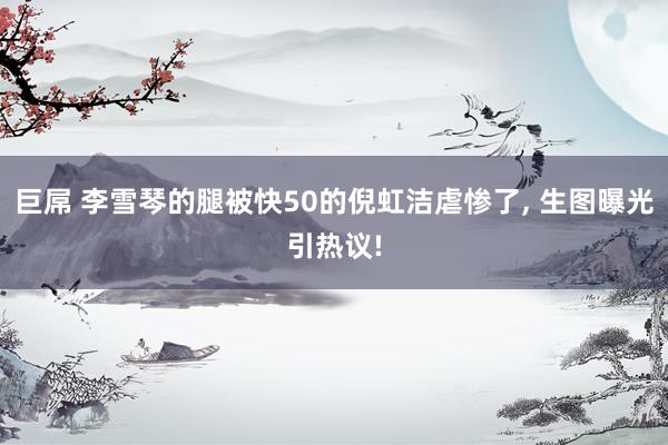 巨屌 李雪琴的腿被快50的倪虹洁虐惨了， 生图曝光引热议!