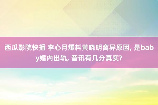 西瓜影院快播 李心月爆料黄晓明离异原因， 是baby婚内出轨， 音讯有几分真实?