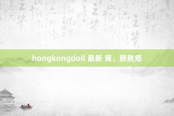hongkongdoll 最新 肾、膀胱癌