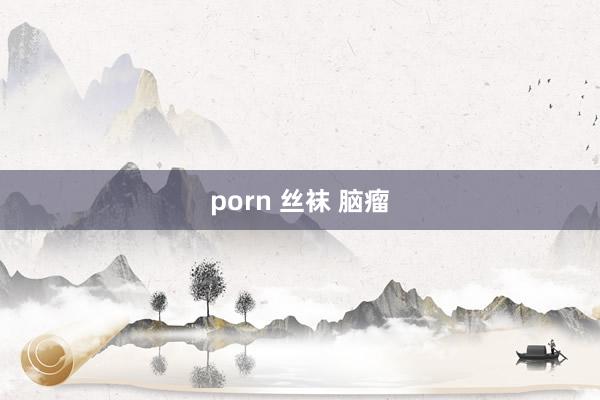 porn 丝袜 脑瘤