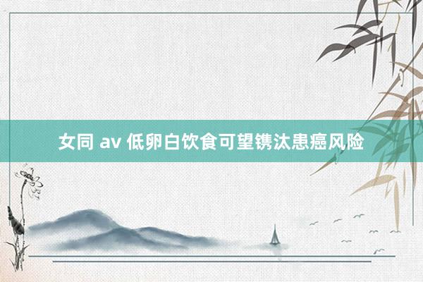 女同 av 低卵白饮食可望镌汰患癌风险