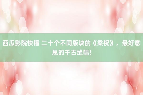 西瓜影院快播 二十个不同版块的《梁祝》，最好意思的千古绝唱!