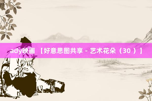 ady映画 【好意思图共享 - 艺术花朵（30 ）】