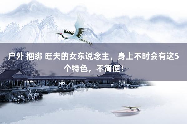 户外 捆绑 旺夫的女东说念主，身上不时会有这5个特色，不简便！
