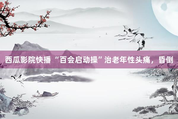 西瓜影院快播 “百会启动操”治老年性头痛，昏倒