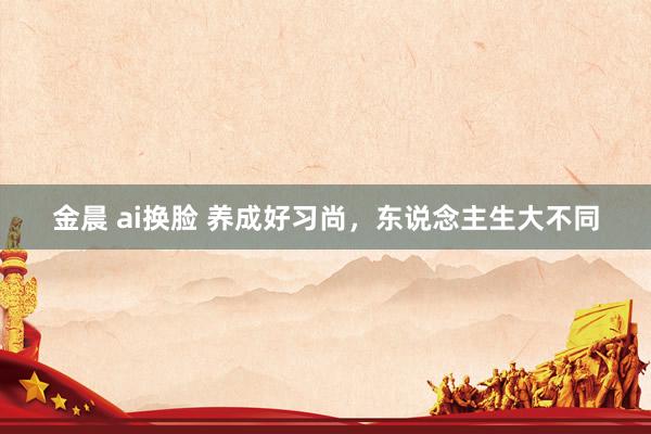金晨 ai换脸 养成好习尚，东说念主生大不同