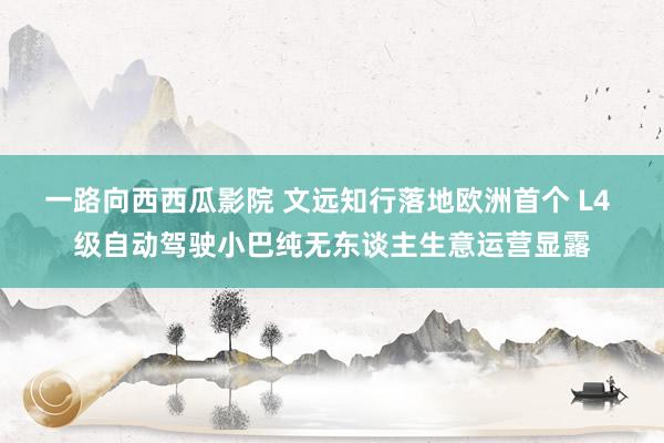 一路向西西瓜影院 文远知行落地欧洲首个 L4 级自动驾驶小巴纯无东谈主生意运营显露