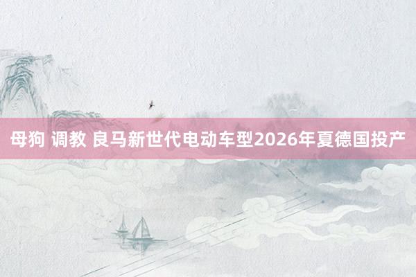 母狗 调教 良马新世代电动车型2026年夏德国投产