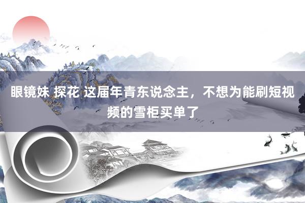 眼镜妹 探花 这届年青东说念主，不想为能刷短视频的雪柜买单了