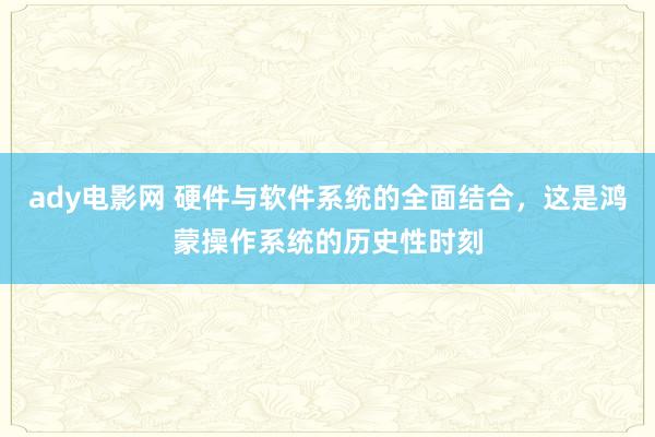 ady电影网 硬件与软件系统的全面结合，这是鸿蒙操作系统的历史性时刻