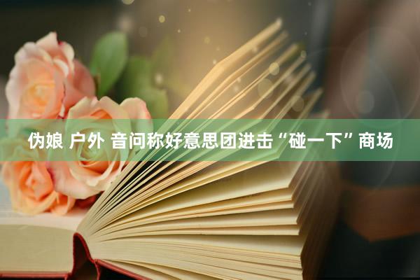 伪娘 户外 音问称好意思团进击“碰一下”商场